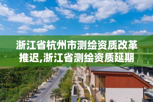 浙江省杭州市測繪資質(zhì)改革推遲,浙江省測繪資質(zhì)延期