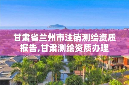 甘肅省蘭州市注銷(xiāo)測(cè)繪資質(zhì)報(bào)告,甘肅測(cè)繪資質(zhì)辦理