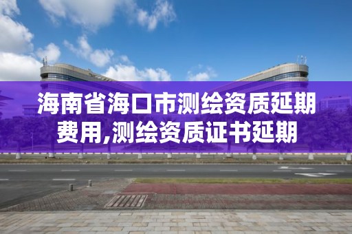 海南省海口市測繪資質延期費用,測繪資質證書延期