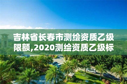 吉林省長春市測繪資質乙級限額,2020測繪資質乙級標準