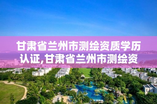 甘肅省蘭州市測繪資質學歷認證,甘肅省蘭州市測繪資質學歷認證中心電話