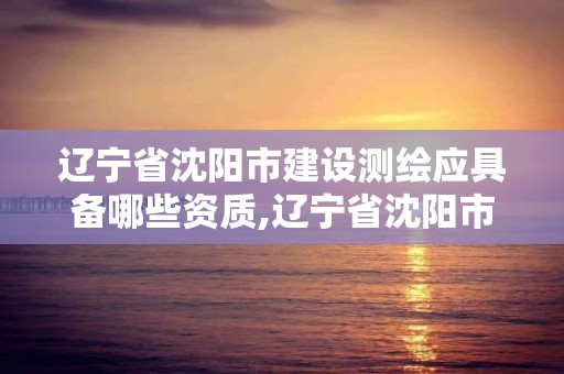 遼寧省沈陽市建設測繪應具備哪些資質,遼寧省沈陽市建設測繪應具備哪些資質呢