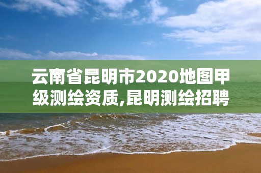 云南省昆明市2020地圖甲級測繪資質(zhì),昆明測繪招聘。