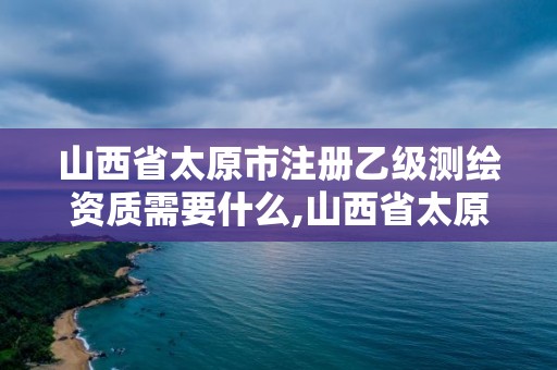 山西省太原市注冊乙級測繪資質需要什么,山西省太原市注冊乙級測繪資質需要什么手續。