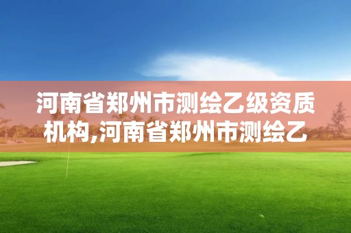 河南省鄭州市測繪乙級資質機構,河南省鄭州市測繪乙級資質機構有哪些