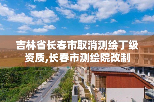 吉林省長春市取消測繪丁級資質(zhì),長春市測繪院改制