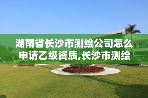 湖南省長沙市測繪公司怎么申請乙級資質(zhì),長沙市測繪資質(zhì)單位名單。