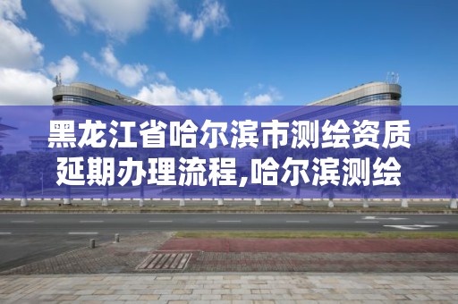 黑龍江省哈爾濱市測繪資質延期辦理流程,哈爾濱測繪局是干什么的