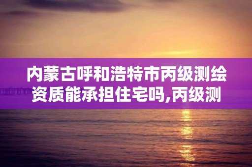 內蒙古呼和浩特市丙級測繪資質能承擔住宅嗎,丙級測繪資質經營范圍。