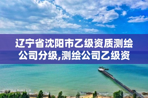 遼寧省沈陽市乙級資質測繪公司分級,測繪公司乙級資質要求