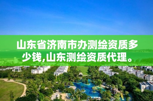 山東省濟南市辦測繪資質多少錢,山東測繪資質代理。