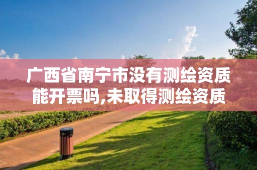 廣西省南寧市沒有測繪資質能開票嗎,未取得測繪資質證書