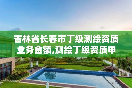 吉林省長春市丁級測繪資質業務金額,測繪丁級資質申報條件