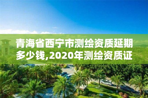 青海省西寧市測(cè)繪資質(zhì)延期多少錢,2020年測(cè)繪資質(zhì)證書(shū)延期