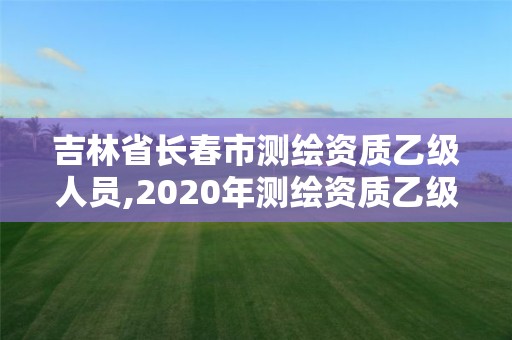 吉林省長春市測繪資質乙級人員,2020年測繪資質乙級需要什么條件