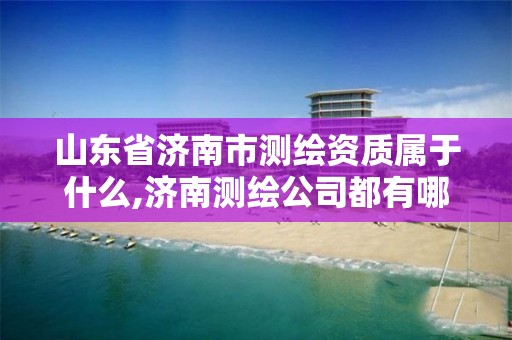 山東省濟南市測繪資質屬于什么,濟南測繪公司都有哪些