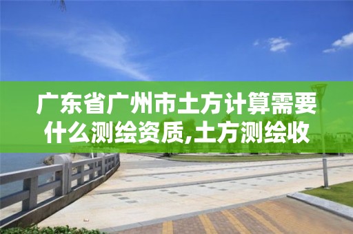 廣東省廣州市土方計算需要什么測繪資質,土方測繪收費標準2019。