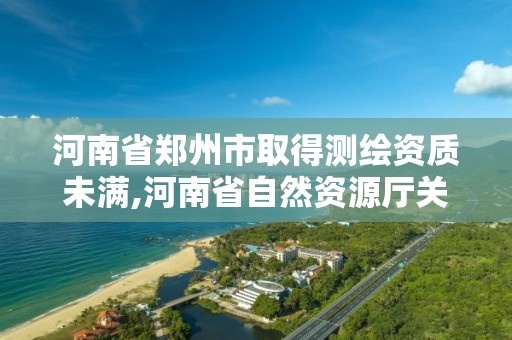 河南省鄭州市取得測繪資質未滿,河南省自然資源廳關于延長測繪資質證書有效期的公告