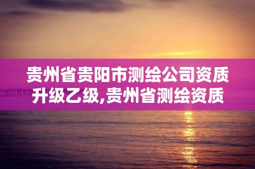 貴州省貴陽市測繪公司資質升級乙級,貴州省測繪資質管理條例