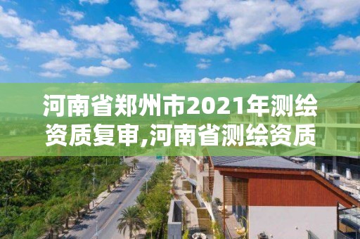 河南省鄭州市2021年測繪資質復審,河南省測繪資質復審換證