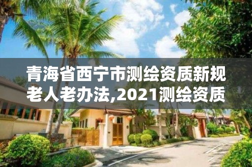 青海省西寧市測繪資質新規老人老辦法,2021測繪資質老人老辦法。