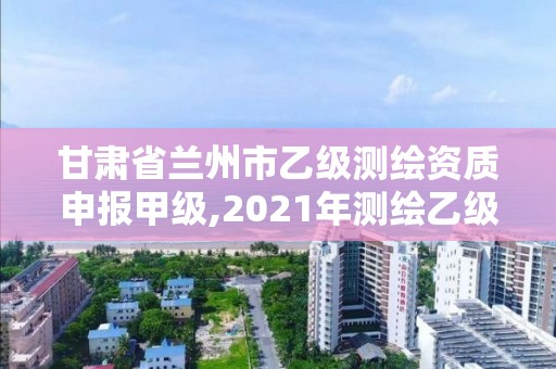 甘肅省蘭州市乙級(jí)測(cè)繪資質(zhì)申報(bào)甲級(jí),2021年測(cè)繪乙級(jí)資質(zhì)