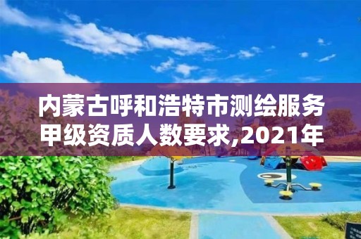 內蒙古呼和浩特市測繪服務甲級資質人數要求,2021年甲級測繪資質