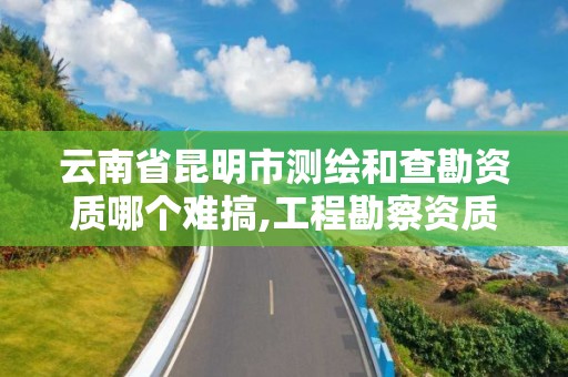 云南省昆明市測繪和查勘資質哪個難搞,工程勘察資質和測繪資質的區別。