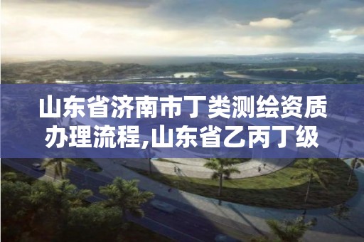 山東省濟南市丁類測繪資質辦理流程,山東省乙丙丁級測繪資質專業標準