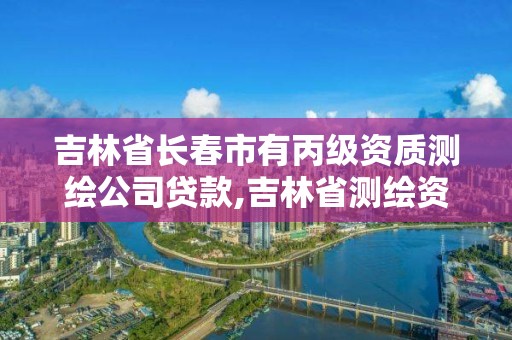 吉林省長(zhǎng)春市有丙級(jí)資質(zhì)測(cè)繪公司貸款,吉林省測(cè)繪資質(zhì)管理平臺(tái)