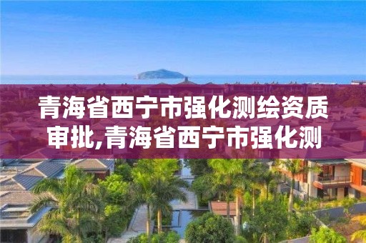 青海省西寧市強化測繪資質審批,青海省西寧市強化測繪資質審批機關