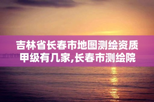 吉林省長春市地圖測繪資質甲級有幾家,長春市測繪院屬于什么單位