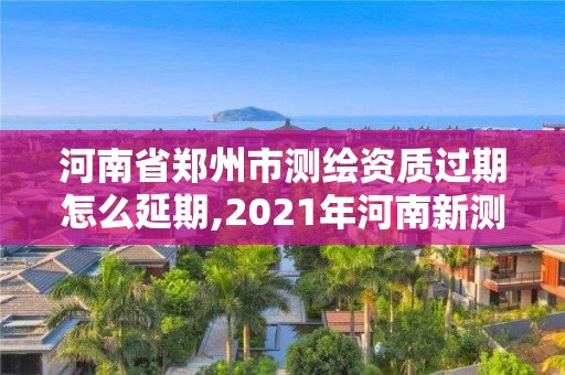 河南省鄭州市測繪資質過期怎么延期,2021年河南新測繪資質辦理