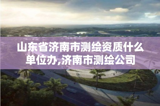 山東省濟南市測繪資質什么單位辦,濟南市測繪公司