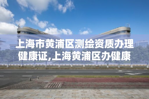 上海市黃浦區測繪資質辦理健康證,上海黃浦區辦健康證多少錢。