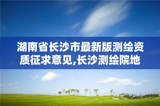 湖南省長沙市最新版測繪資質征求意見,長沙測繪院地址。