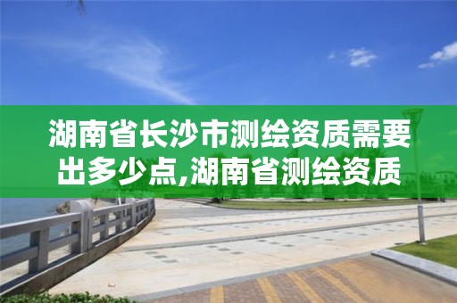 湖南省長沙市測繪資質需要出多少點,湖南省測繪資質查詢。