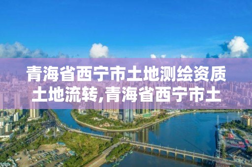 青海省西寧市土地測繪資質土地流轉,青海省西寧市土地測繪資質土地流轉公示