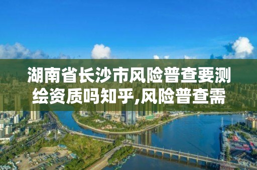 湖南省長沙市風險普查要測繪資質嗎知乎,風險普查需要什么資質。