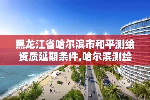 黑龍江省哈爾濱市和平測繪資質延期條件,哈爾濱測繪院地址