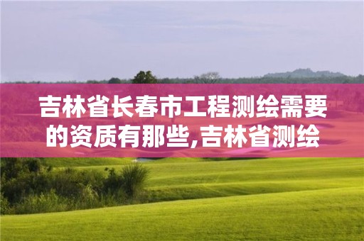 吉林省長春市工程測繪需要的資質有那些,吉林省測繪資質查詢。