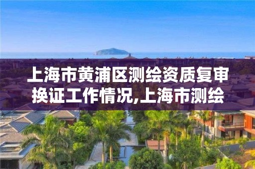 上海市黃浦區測繪資質復審換證工作情況,上海市測繪單位名單。