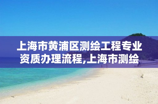 上海市黃浦區測繪工程專業資質辦理流程,上海市測繪資質單位名單