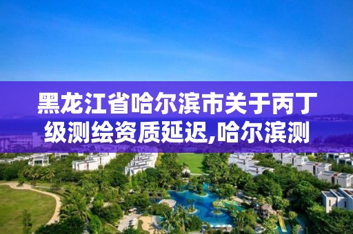 黑龍江省哈爾濱市關于丙丁級測繪資質延遲,哈爾濱測繪地理信息局