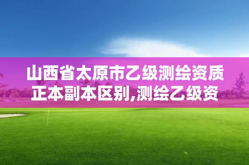 山西省太原市乙級測繪資質正本副本區別,測繪乙級資質值多少錢。