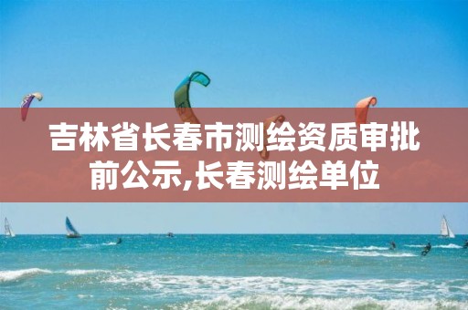 吉林省長(zhǎng)春市測(cè)繪資質(zhì)審批前公示,長(zhǎng)春測(cè)繪單位