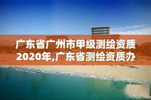 廣東省廣州市甲級測繪資質2020年,廣東省測繪資質辦理流程