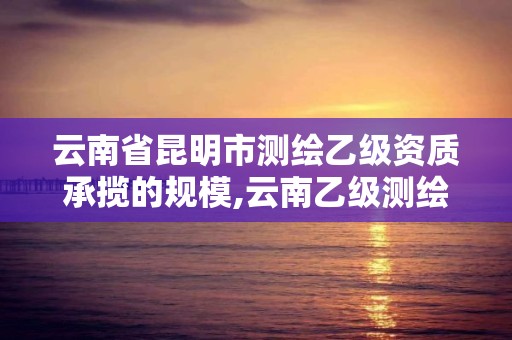 云南省昆明市測(cè)繪乙級(jí)資質(zhì)承攬的規(guī)模,云南乙級(jí)測(cè)繪公司