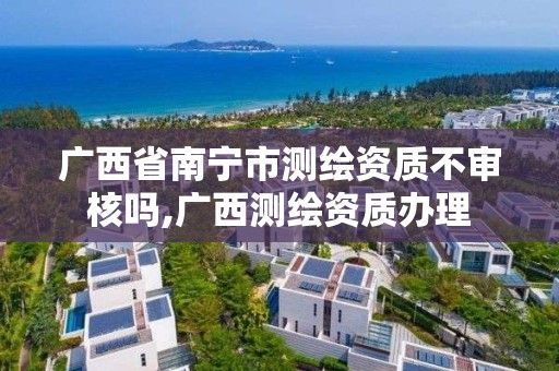 廣西省南寧市測繪資質不審核嗎,廣西測繪資質辦理