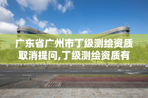 廣東省廣州市丁級測繪資質取消提問,丁級測繪資質有效期為什么那么短